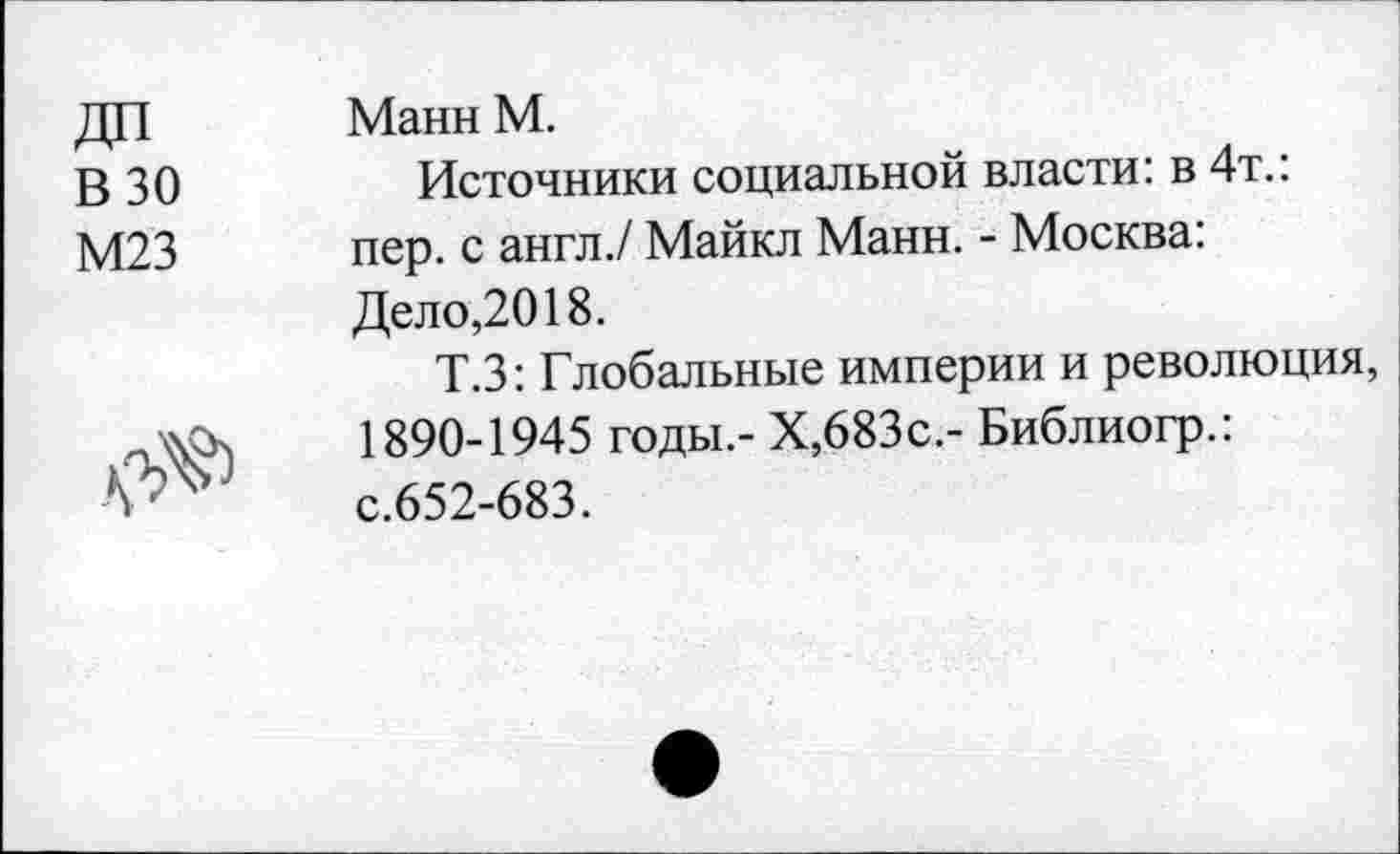 ﻿В 30
М23

Манн М.
Источники социальной власти: в 4т.: пер. с англ./ Майкл Манн. - Москва: Дело,2018.
Т.З: Глобальные империи и революция 1890-1945 годы.- Х,683с.- Библиогр.: с.652-683.